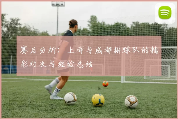 赛后分析：上海与成都排球队的精彩对决与经验总结