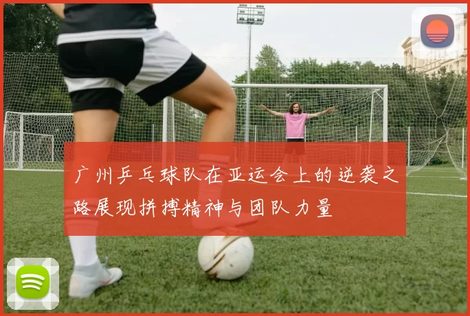 广州乒乓球队在亚运会上的逆袭之路展现拼搏精神与团队力量