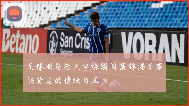 足球明星怒火中烧瞬间集锦揭示赛场背后的情绪与压力